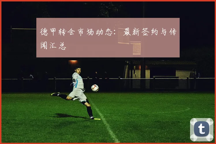 德甲转会市场动态：最新签约与传闻汇总