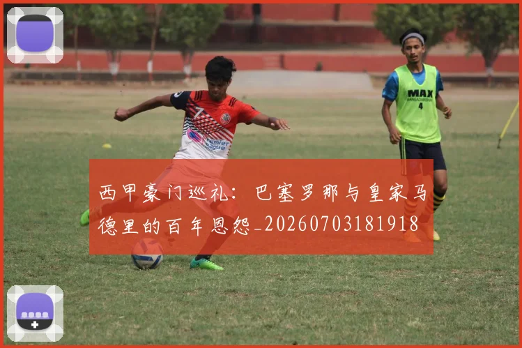 西甲豪门巡礼:巴塞罗那与皇家马德里的百年恩怨_20260703181918