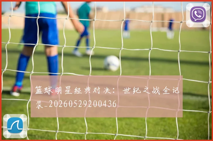 篮球明星经典对决：世纪之战全记录_20260529200436