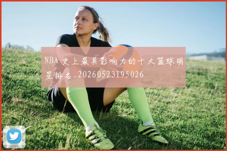 NBA 史上最具影响力的十大篮球明星排名_20260523195026