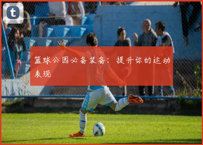 篮球公园必备装备:提升你的运动表现