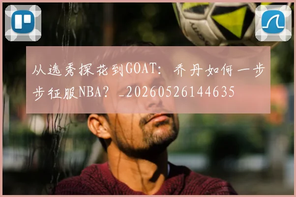 从选秀探花到GOAT：乔丹如何一步步征服NBA？_20260526144635