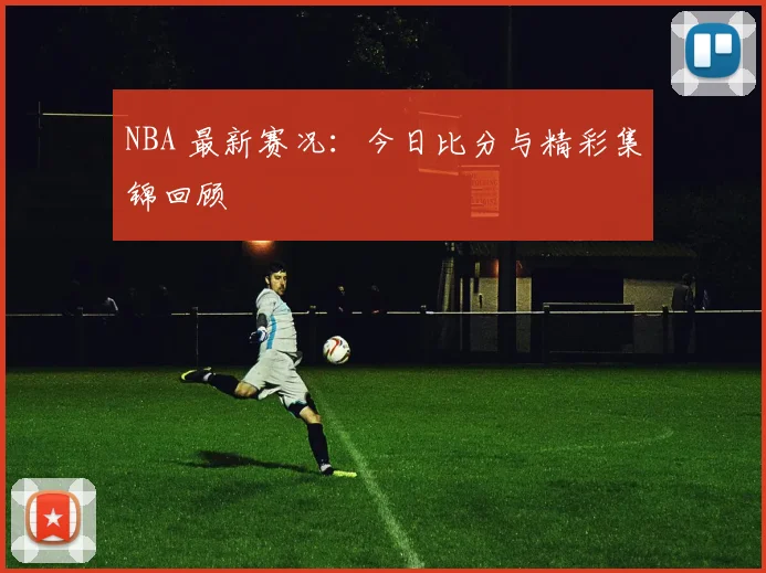 NBA 最新赛况：今日比分与精彩集锦回顾