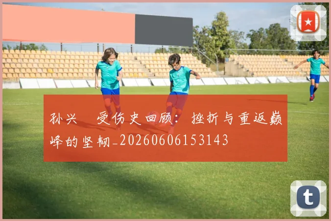 孙兴慜受伤史回顾:挫折与重返巅峰的坚韧_20260606153143