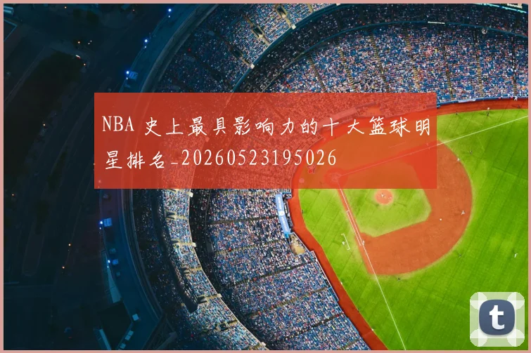NBA 史上最具影响力的十大篮球明星排名_20260523195026