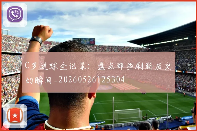 C罗进球全记录:盘点那些刷新历史的瞬间_20260526125304