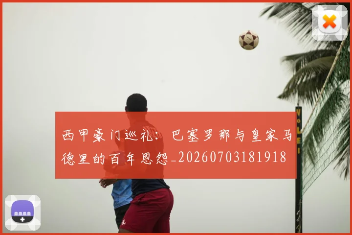 西甲豪门巡礼:巴塞罗那与皇家马德里的百年恩怨_20260703181918